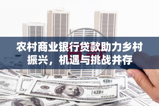 怀来农村商业银行贷款助力乡村振兴，机遇与挑战并存