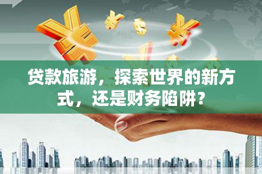 巧家贷款旅游，探索世界的新方式，还是财务陷阱？