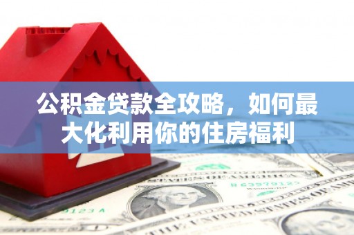 井陉公积金贷款全攻略，如何最大化利用你的住房福利